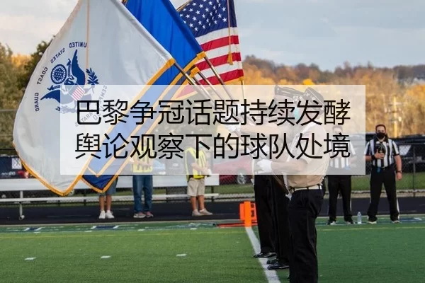 巴黎争冠话题持续发酵 舆论观察下的球队处境